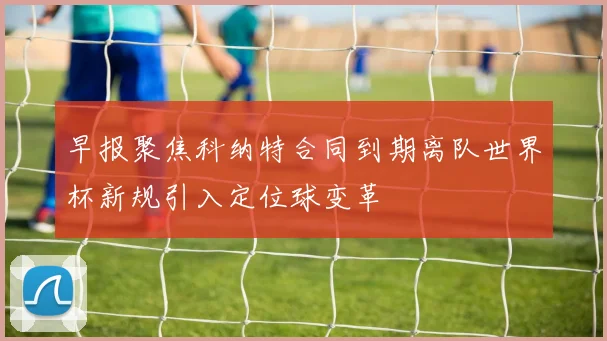 早报聚焦科纳特合同到期离队世界杯新规引入定位球变革