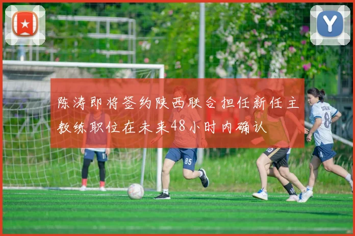 陈涛即将签约陕西联合担任新任主教练职位在未来48小时内确认