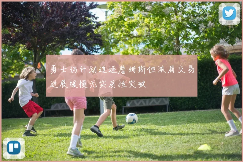 勇士仍计划追逐詹姆斯但浓眉交易进展缓慢无实质性突破
