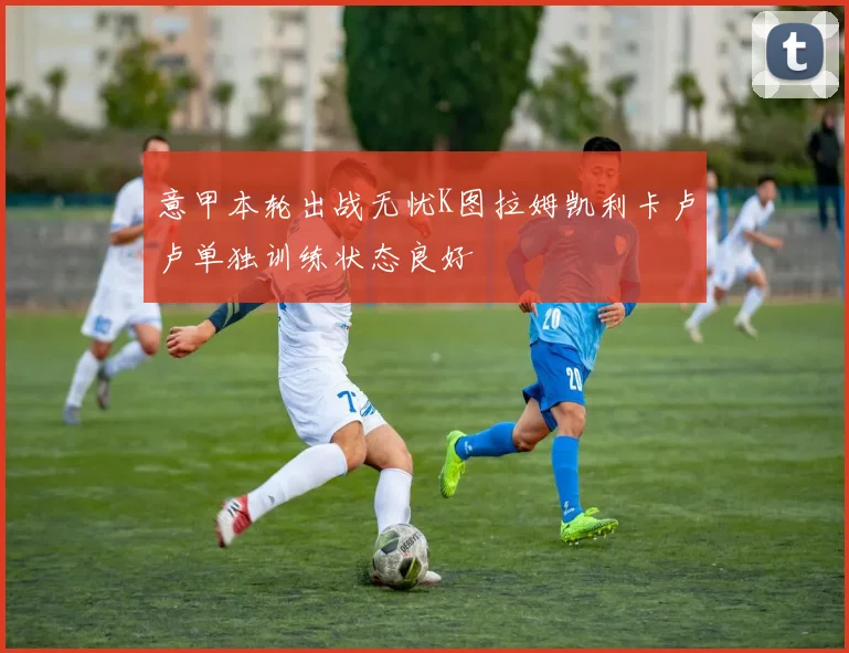 意甲本轮出战无忧K图拉姆凯利卡卢卢单独训练状态良好