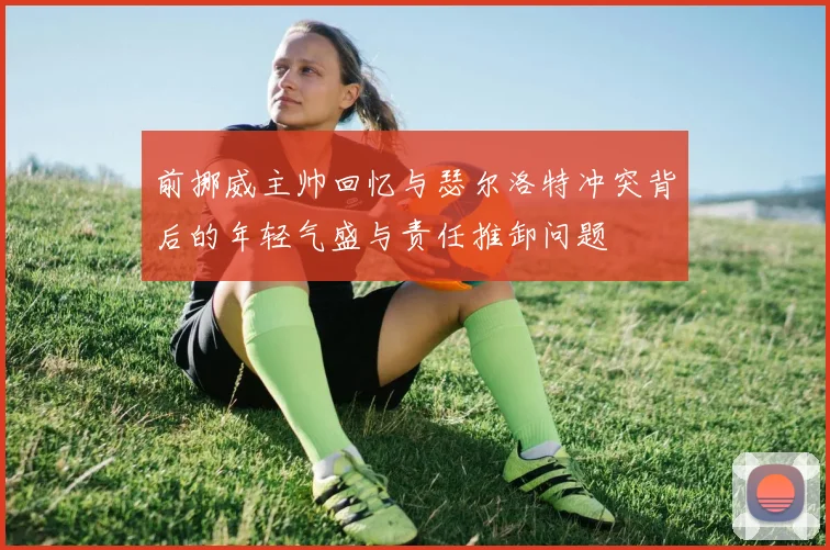 前挪威主帅回忆与瑟尔洛特冲突背后的年轻气盛与责任推卸问题