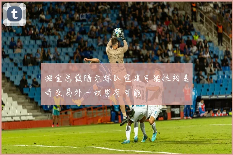 掘金总裁暗示球队重建可能性约基奇交易外一切皆有可能