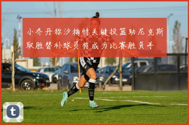 小乔丹称沙梅特关键投篮助尼克斯取胜替补球员将成为比赛胜负手