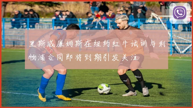 里斯威廉姆斯在纽约红牛试训与利物浦合同即将到期引发关注